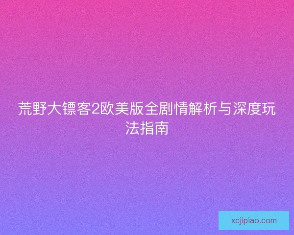 荒野大镖客2欧美版全剧情解析与深度玩法指南
