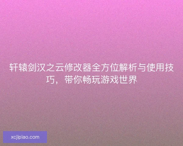 轩辕剑汉之云修改器全方位解析与使用技巧，带你畅玩游戏世界