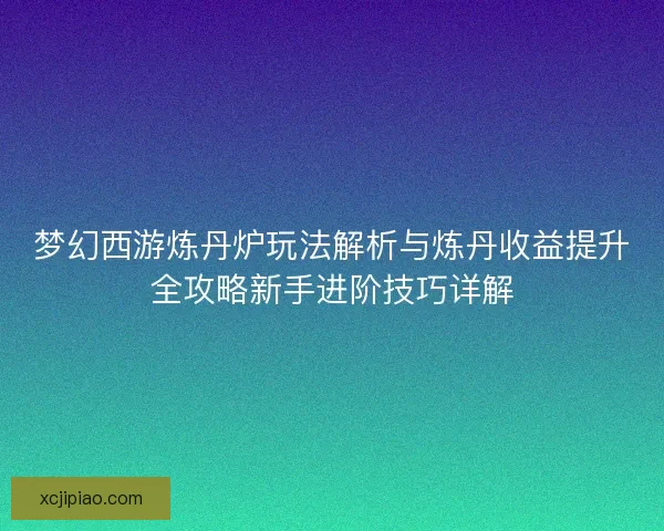 梦幻西游炼丹炉玩法解析与炼丹收益提升全攻略新手进阶技巧详解