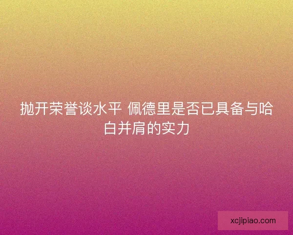 抛开荣誉谈水平 佩德里是否已具备与哈白并肩的实力