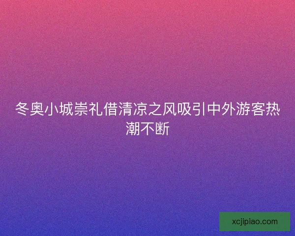 冬奥小城崇礼借清凉之风吸引中外游客热潮不断